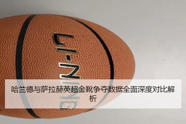 哈兰德与萨拉赫英超金靴争夺数据全面深度对比解析